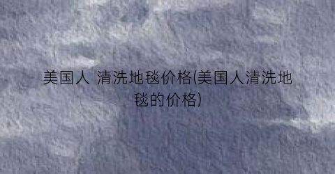 美国人 清洗地毯价格(美国人清洗地毯的价格)